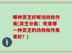 哪种灵芝好呢功效和作用(灵芝分类：究竟哪一种灵芝的功效和作用更好？)