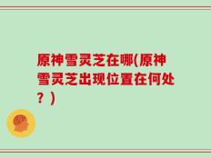 原神雪灵芝在哪(原神雪灵芝出现位置在何处？)