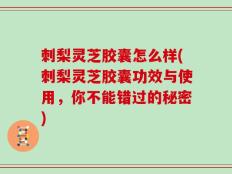刺梨灵芝胶囊怎么样(刺梨灵芝胶囊功效与使用，你不能错过的秘密)