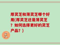 厚灵芝和薄灵芝哪个好用(厚灵芝还是薄灵芝？如何选择更好的灵芝产品？)