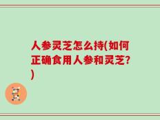 人参灵芝怎么持(如何正确食用人参和灵芝？)