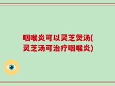咽喉炎可以灵芝煲汤(灵芝汤可治疗咽喉炎)