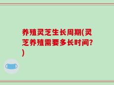 养殖灵芝生长周期(灵芝养殖需要多长时间？)