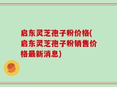 启东灵芝孢子粉价格(启东灵芝孢子粉销售价格最新消息)