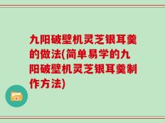 九阳破壁机灵芝银耳羹的做法(简单易学的九阳破壁机灵芝银耳羹制作方法)