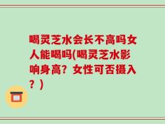 喝灵芝水会长不高吗女人能喝吗(喝灵芝水影响身高？女性可否摄入？)