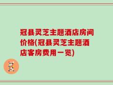 冠县灵芝主题酒店房间价格(冠县灵芝主题酒店客房费用一览)