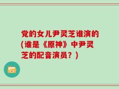党的女儿尹灵芝谁演的(谁是《原神》中尹灵芝的配音演员？)