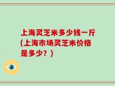 上海灵芝米多少钱一斤(上海市场灵芝米价格是多少？)