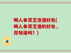 喝人参灵芝泡酒好处(喝人参灵芝酒的好处，你知道吗？)