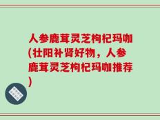人参鹿茸灵芝枸杞玛咖(壮阳补肾好物，人参鹿茸灵芝枸杞玛咖推荐)