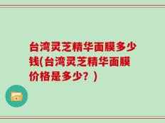 台湾灵芝精华面膜多少钱(台湾灵芝精华面膜价格是多少？)
