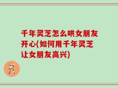 千年灵芝怎么哄女朋友开心(如何用千年灵芝让女朋友高兴)