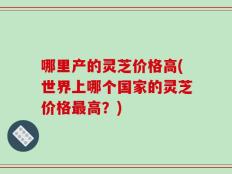 哪里产的灵芝价格高(世界上哪个国家的灵芝价格最高？)
