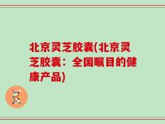 北京灵芝胶囊(北京灵芝胶囊：全国瞩目的健康产品)