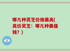 哪几种灵芝价格最高(高价灵芝：哪几种最值钱？)