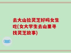 去大山捡灵芝好吗女生吃(女大学生去山里寻找灵芝故事)