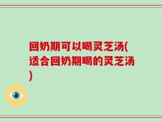回奶期可以喝灵芝汤(适合回奶期喝的灵芝汤)