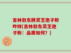 吉林敖东牌灵芝孢子粉咋样(吉林敖东灵芝孢子粉：品质如何？)