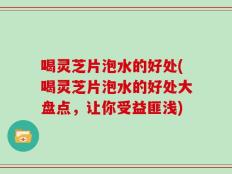 喝灵芝片泡水的好处(喝灵芝片泡水的好处大盘点，让你受益匪浅)