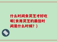 什么时间食灵芝才好吃呢(食用灵芝的最佳时间是什么时候？)
