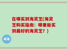 在哪买到海灵芝(海灵芝购买指南：哪里能买到最好的海灵芝？)