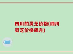 四川的灵芝价格(四川灵芝价格飙升)