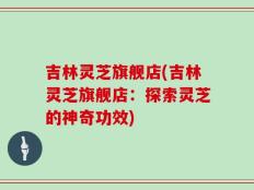 吉林灵芝旗舰店(吉林灵芝旗舰店：探索灵芝的神奇功效)