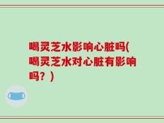 喝灵芝水影响心脏吗(喝灵芝水对心脏有影响吗？)