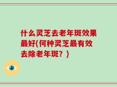什么灵芝去老年斑效果最好(何种灵芝最有效去除老年斑？)