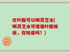 吃叶酸可以喝灵芝水(喝灵芝水可增强叶酸吸收，你知道吗？)