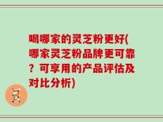 喝哪家的灵芝粉更好(哪家灵芝粉品牌更可靠？可享用的产品评估及对比分析)