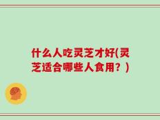 什么人吃灵芝才好(灵芝适合哪些人食用？)
