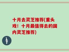十月去灵芝推荐(重头戏！十月最值得去的国内灵芝推荐)