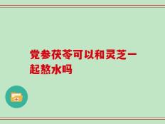 党参茯苓可以和灵芝一起熬水吗