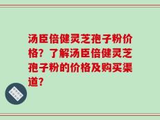 汤臣倍健灵芝孢子粉价格？了解汤臣倍健灵芝孢子粉的价格及购买渠道？