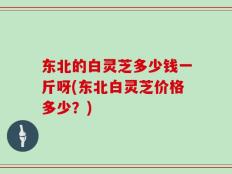 东北的白灵芝多少钱一斤呀(东北白灵芝价格多少？)