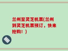 兰州至灵芝机票(兰州到灵芝机票预订，快来抢购！)