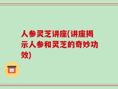 人参灵芝讲座(讲座揭示人参和灵芝的奇妙功效)