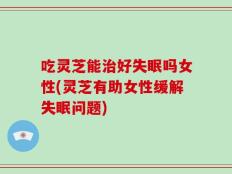 吃灵芝能治好失眠吗女性(灵芝有助女性缓解失眠问题)