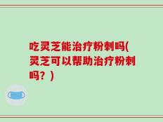 吃灵芝能治疗粉刺吗(灵芝可以帮助治疗粉刺吗？)