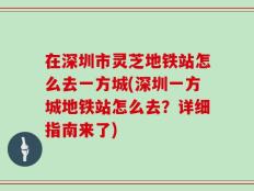 在深圳市灵芝地铁站怎么去一方城(深圳一方城地铁站怎么去？详细指南来了)