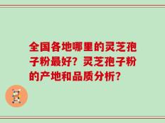 全国各地哪里的灵芝孢子粉最好？灵芝孢子粉的产地和品质分析？