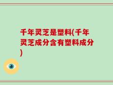 千年灵芝是塑料(千年灵芝成分含有塑料成分)