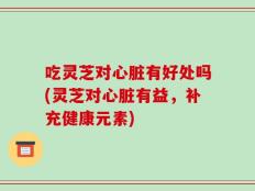 吃灵芝对心脏有好处吗(灵芝对心脏有益，补充健康元素)