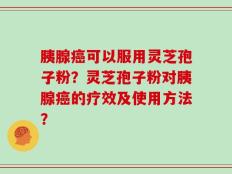 胰腺癌可以服用灵芝孢子粉？灵芝孢子粉对胰腺癌的疗效及使用方法？