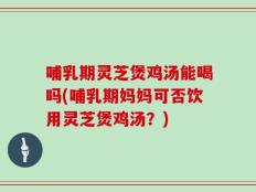 哺乳期灵芝煲鸡汤能喝吗(哺乳期妈妈可否饮用灵芝煲鸡汤？)