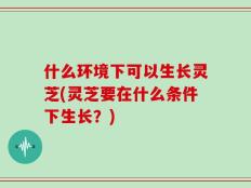 什么环境下可以生长灵芝(灵芝要在什么条件下生长？)
