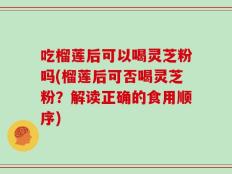 吃榴莲后可以喝灵芝粉吗(榴莲后可否喝灵芝粉？解读正确的食用顺序)