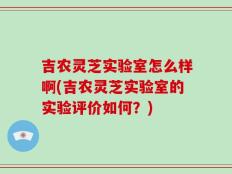 吉农灵芝实验室怎么样啊(吉农灵芝实验室的实验评价如何？)